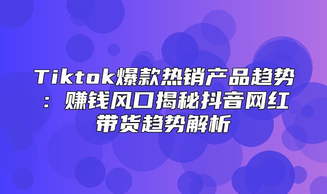 Tiktok爆款热销产品趋势：赚钱风口揭秘抖音网红带货趋势解析
