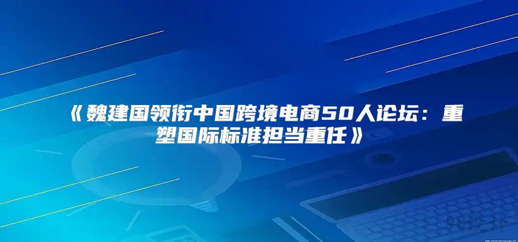 魏建国领衔中国跨境电商50人论坛：重塑国际标准担当重任