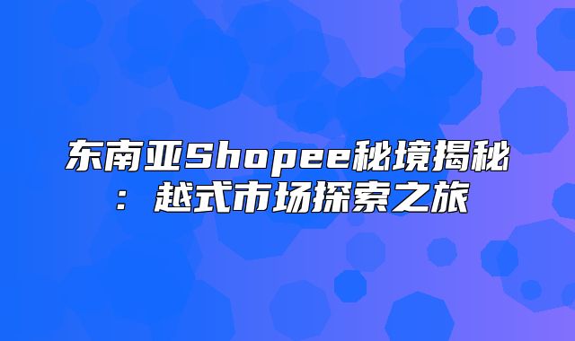东南亚Shopee秘境揭秘：越式市场探索之旅