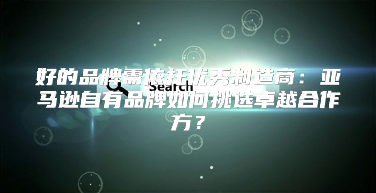好的品牌需依托优秀制造商：亚马逊自有品牌如何挑选卓越合作方？