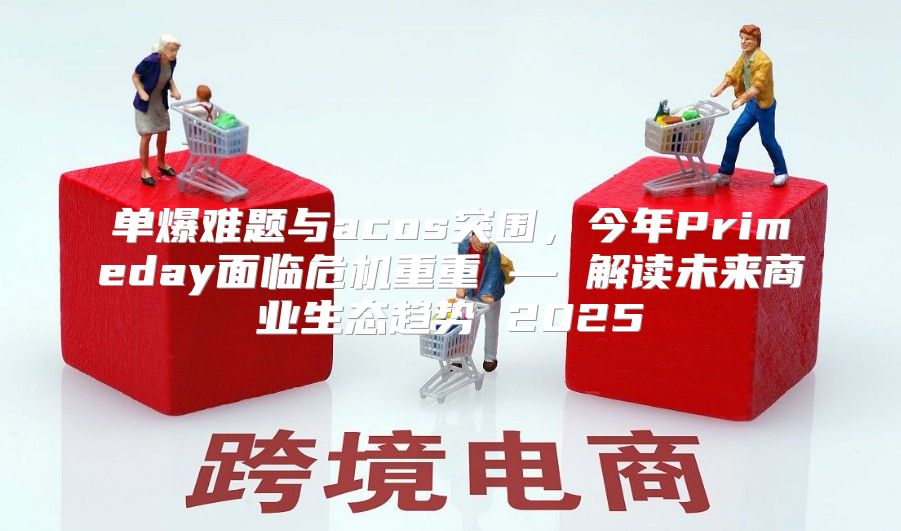 单爆难题与acos突围，今年Primeday面临危机重重 — 解读未来商业生态趋势 2025