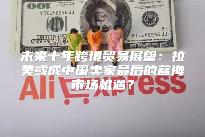 未来十年跨境贸易展望：拉美或成中国卖家最后的蓝海市场机遇？