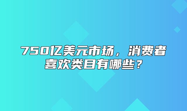 750亿美元市场，消费者喜欢类目有哪些？
