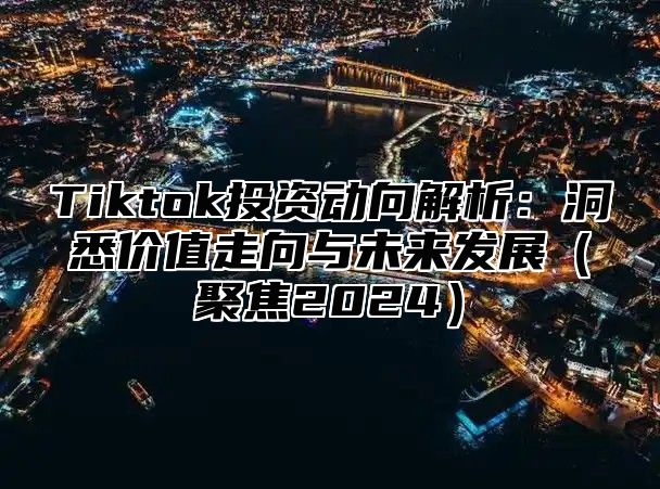 Tiktok投资动向解析：洞悉价值走向与未来发展聚焦2025