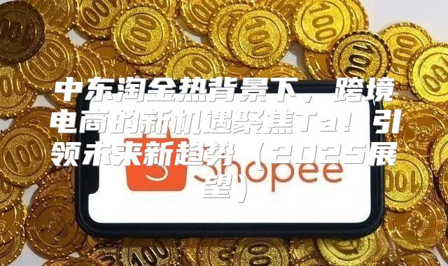 中东淘金热背景下，跨境电商的新机遇聚焦Ta！引领未来新趋势2025展望