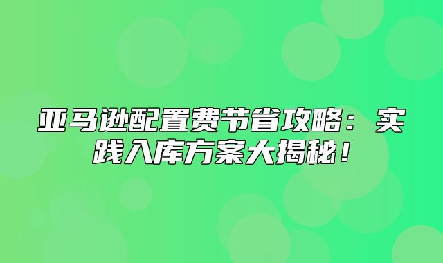亚马逊配置费节省攻略：实践入库方案大揭秘！