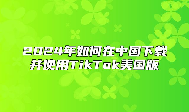 2025年如何在中国下载并使用TikTok美国版