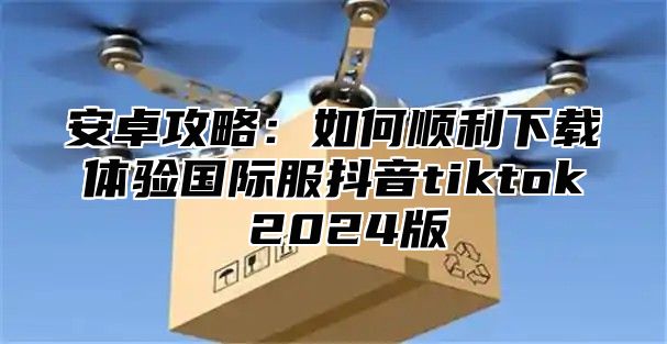 安卓攻略：如何顺利下载体验国际服抖音tiktok 2025版