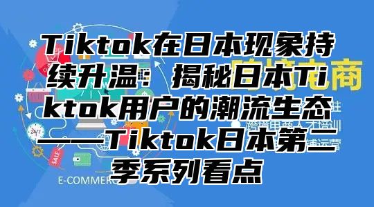 Tiktok在日本现象持续升温：揭秘日本Tiktok用户的潮流生态——Tiktok日本第二季系列看点