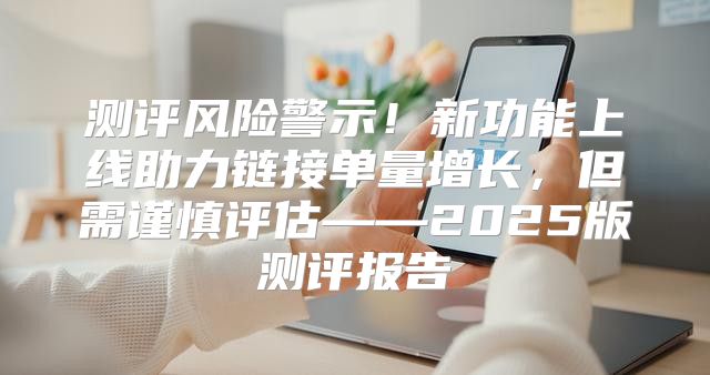 测评风险警示！新功能上线助力链接单量增长，但需谨慎评估——2025版测评报告