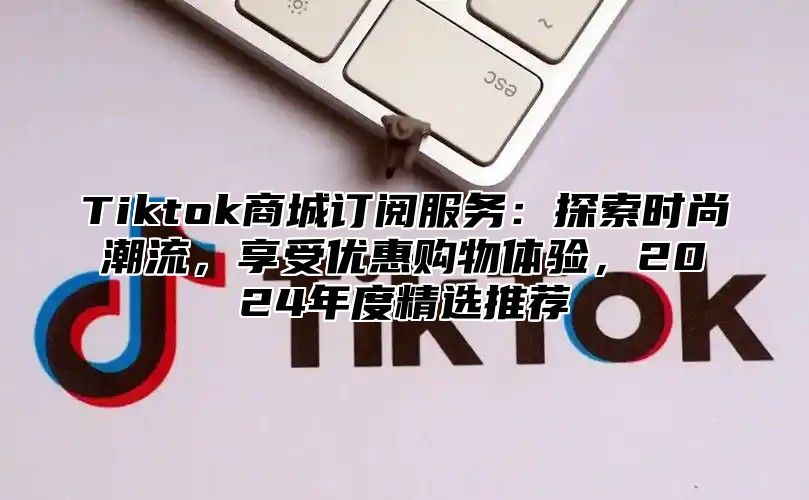 Tiktok商城订阅服务：探索时尚潮流，享受优惠购物体验，2025年度精选推荐