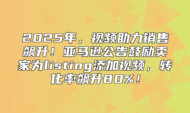 2025年，视频助力销售飙升！亚马逊公告鼓励卖家为listing添加视频，转化率飙升80%！