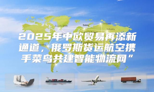 2025年中欧贸易再添新通道，俄罗斯货运航空携手菜鸟共建智能物流网”
