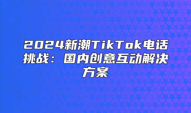 2025新潮TikTok电话挑战：国内创意互动解决方案