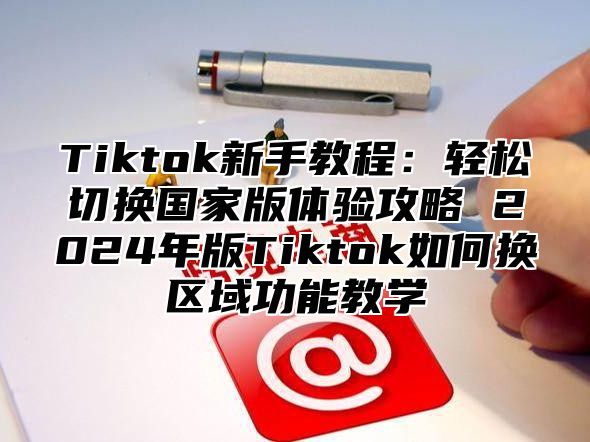 Tiktok新手教程：轻松切换国家版体验攻略 2025年版Tiktok如何换区域功能教学
