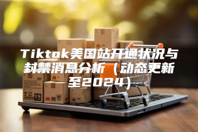 Tiktok美国站开通状况与封禁消息分析动态更新至2025