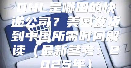 DHL是哪国的快递公司？美国发货到中国所需时间解读最新参考：2025年