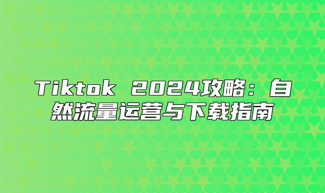 Tiktok 2025攻略：自然流量运营与下载指南
