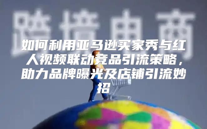 如何利用亚马逊买家秀与红人视频联动竞品引流策略，助力品牌曝光及店铺引流妙招