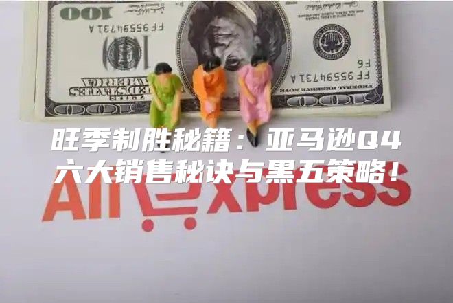 旺季制胜秘籍：亚马逊Q4六大销售秘诀与黑五策略！