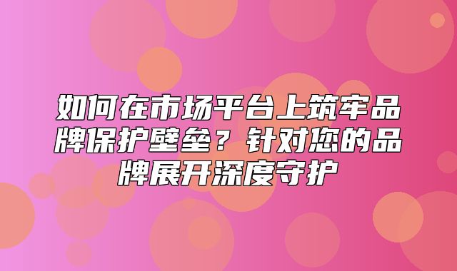 如何在市场平台上筑牢品牌保护壁垒？针对您的品牌展开深度守护