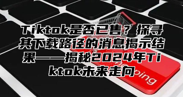 Tiktok是否已售？探寻其下载路径的消息揭示结果——揭秘2025年Tiktok未来走向