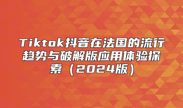 Tiktok抖音在法国的流行趋势与破解版应用体验探索2025版