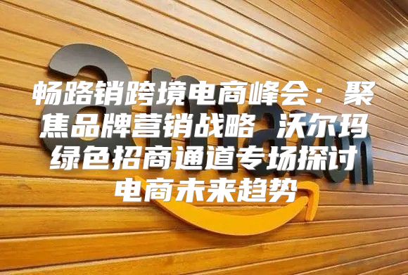 畅路销跨境电商峰会：聚焦品牌营销战略 沃尔玛绿色招商通道专场探讨电商未来趋势