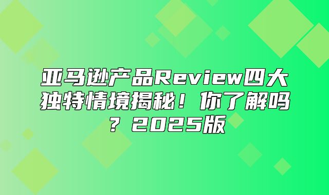 亚马逊产品Review四大独特情境揭秘！你了解吗？2025版
