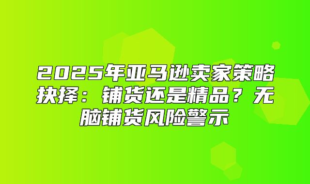 2025年亚马逊卖家策略抉择：铺货还是精品？无脑铺货风险警示