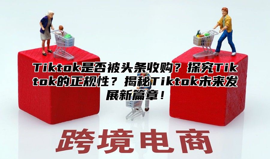 Tiktok是否被头条收购？探究Tiktok的正规性？揭秘Tiktok未来发展新篇章！