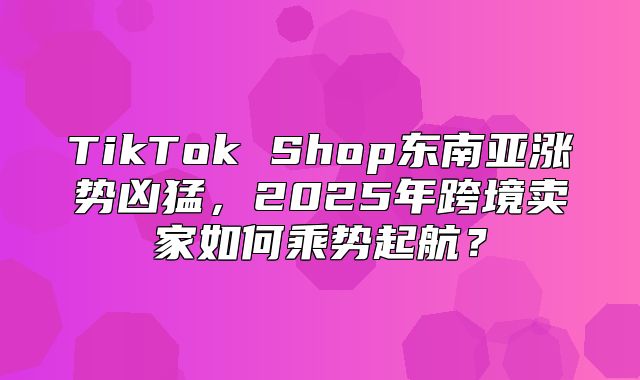 TikTok Shop东南亚涨势凶猛，2025年跨境卖家如何乘势起航？