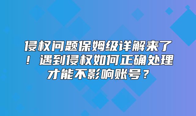 侵权问题保姆级详解来了！遇到侵权如何正确处理才能不影响账号？