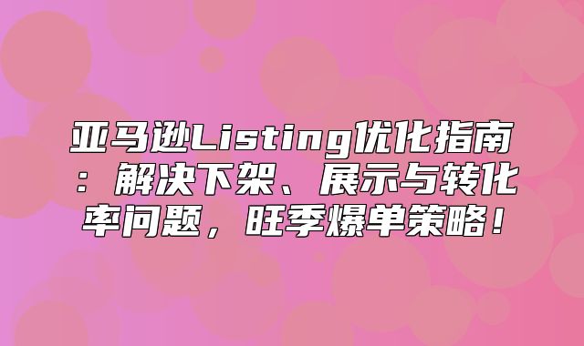 亚马逊Listing优化指南：解决下架、展示与转化率问题，旺季爆单策略！