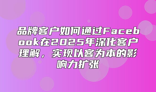 品牌客户如何通过Facebook在2025年深化客户理解，实现以客为本的影响力扩张