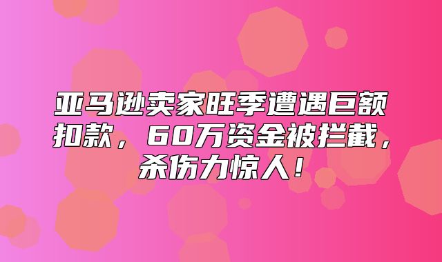 亚马逊卖家旺季遭遇巨额扣款，60万资金被拦截，杀伤力惊人！