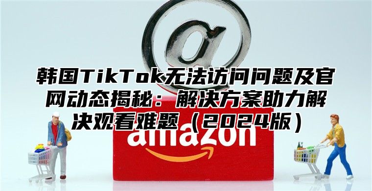 韩国TikTok无法访问问题及官网动态揭秘：解决方案助力解决观看难题2025版