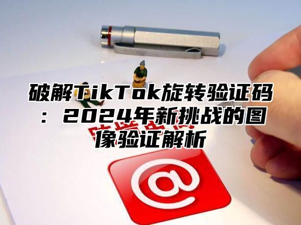 破解TikTok旋转验证码：2025年新挑战的图像验证解析