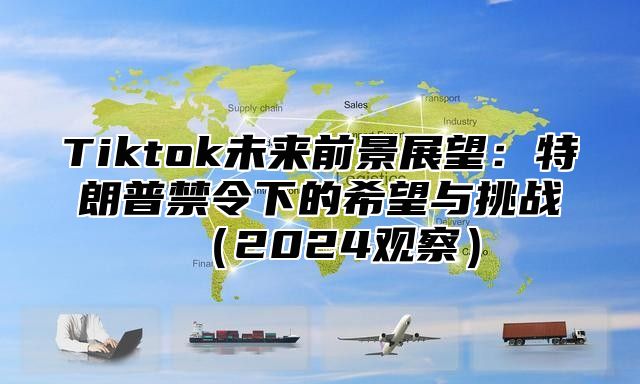 Tiktok未来前景展望：特朗普禁令下的希望与挑战2025观察