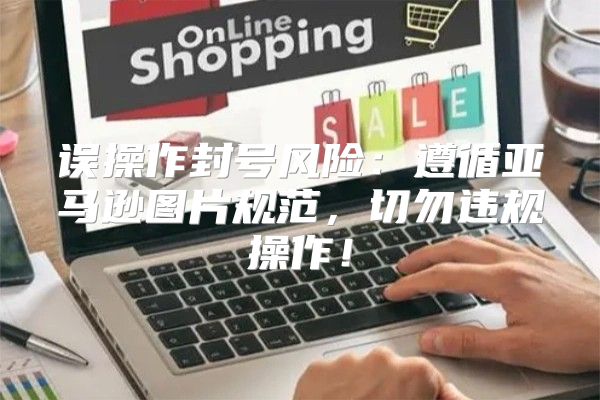 误操作封号风险：遵循亚马逊图片规范，切勿违规操作！