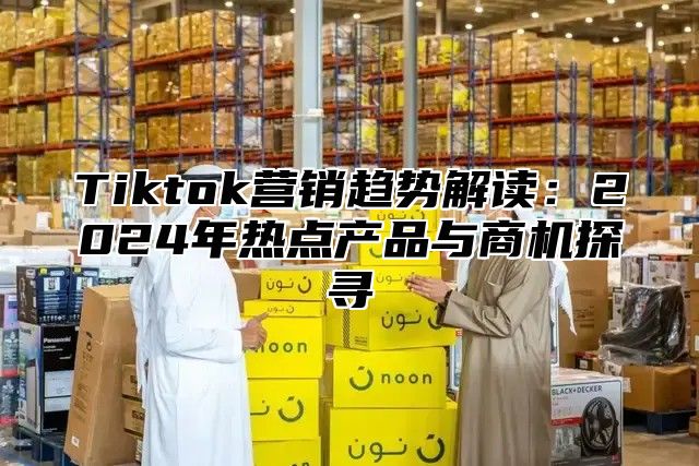 Tiktok营销趋势解读：2025年热点产品与商机探寻