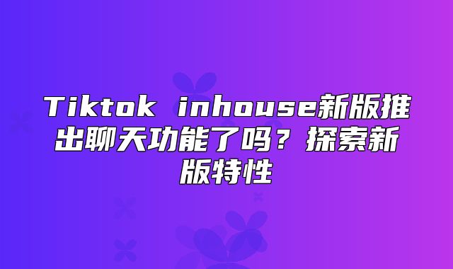 Tiktok inhouse新版推出聊天功能了吗？探索新版特性