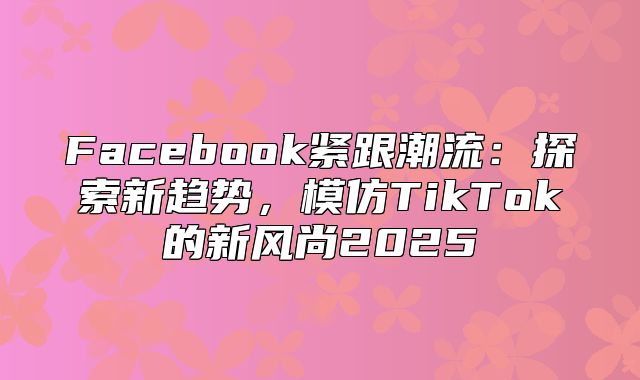 Facebook紧跟潮流：探索新趋势，模仿TikTok的新风尚2025
