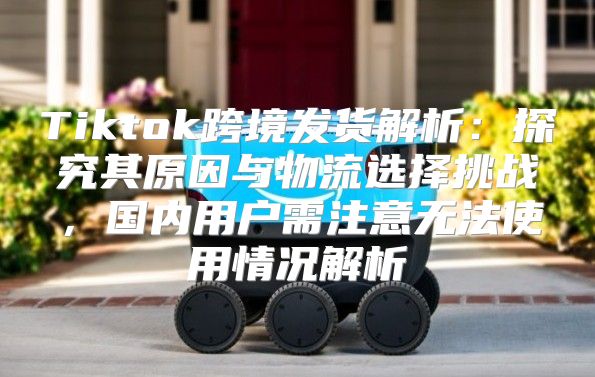 Tiktok跨境发货解析：探究其原因与物流选择挑战，国内用户需注意无法使用情况解析