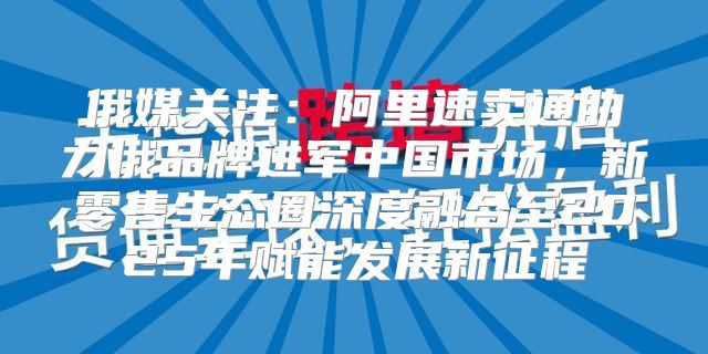 俄媒关注：阿里速卖通助力俄品牌进军中国市场，新零售生态圈深度融合至2025年赋能发展新征程