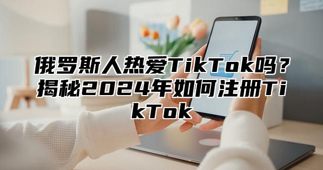俄罗斯人热爱TikTok吗？揭秘2025年如何注册TikTok