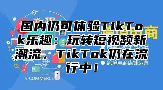 国内仍可体验TikTok乐趣：玩转短视频新潮流，TikTok仍在流行中！