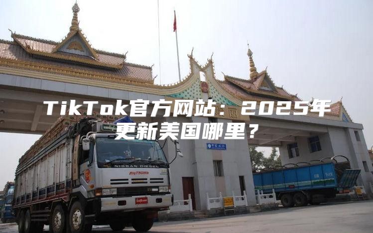 TikTok官方网站：2025年更新美国哪里？