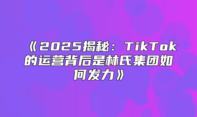 2025揭秘：TikTok的运营背后是林氏集团如何发力