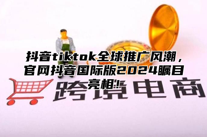 抖音tiktok全球推广风潮，官网抖音国际版2025瞩目亮相！